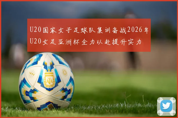 U20国家女子足球队集训备战2026年U20女足亚洲杯全力以赴提升实力