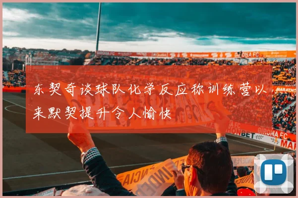 东契奇谈球队化学反应称训练营以来默契提升令人愉快