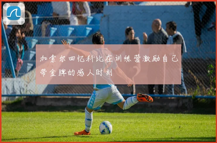 加索尔回忆科比在训练营激励自己带金牌的感人时刻