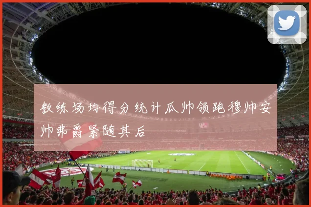 教练场均得分统计瓜帅领跑穆帅安帅弗爵紧随其后