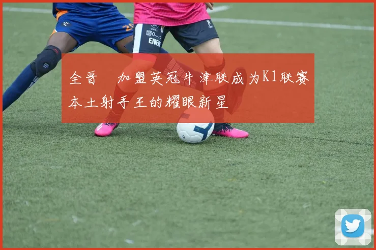 全晋旴加盟英冠牛津联成为K1联赛本土射手王的耀眼新星