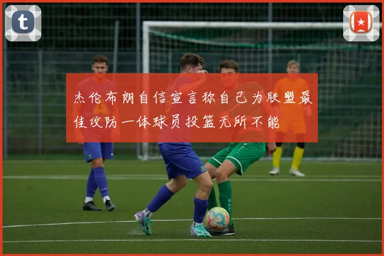 杰伦布朗自信宣言称自己为联盟最佳攻防一体球员投篮无所不能