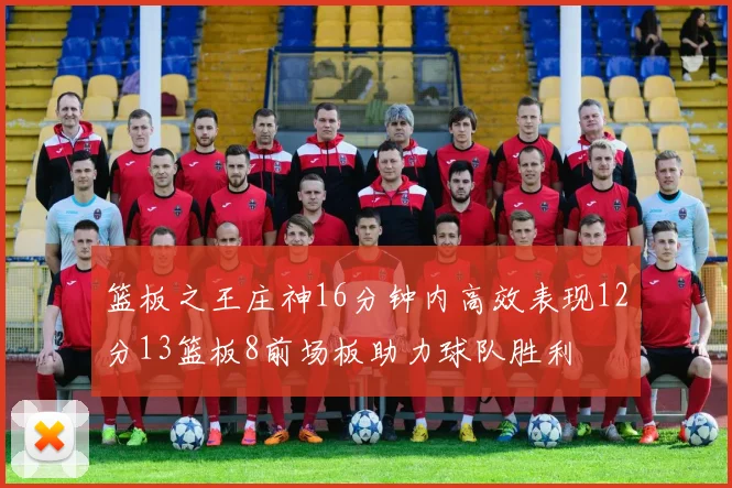 篮板之王庄神16分钟内高效表现12分13篮板8前场板助力球队胜利