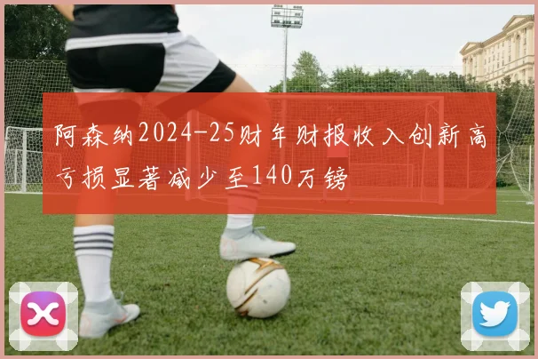 阿森纳2024-25财年财报收入创新高亏损显著减少至140万镑