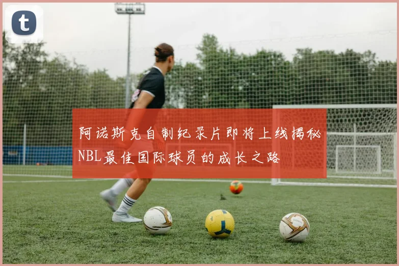 阿诺斯克自制纪录片即将上线揭秘NBL最佳国际球员的成长之路