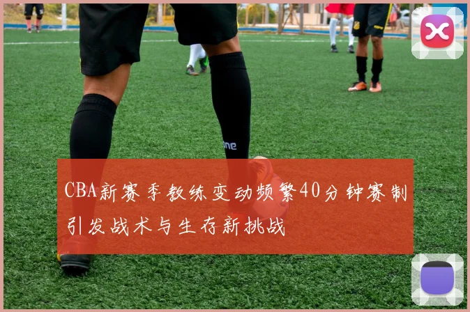 CBA新赛季教练变动频繁40分钟赛制引发战术与生存新挑战