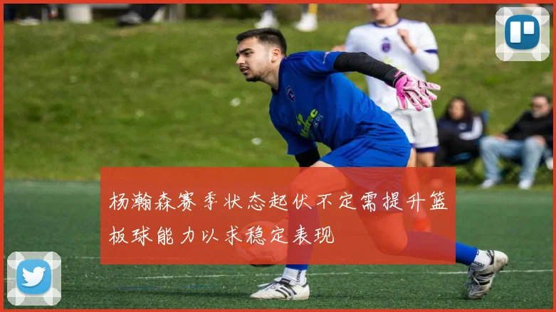 杨瀚森赛季状态起伏不定需提升篮板球能力以求稳定表现