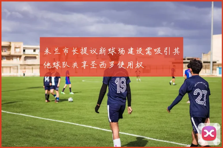 米兰市长提议新球场建设需吸引其他球队共享圣西罗使用权