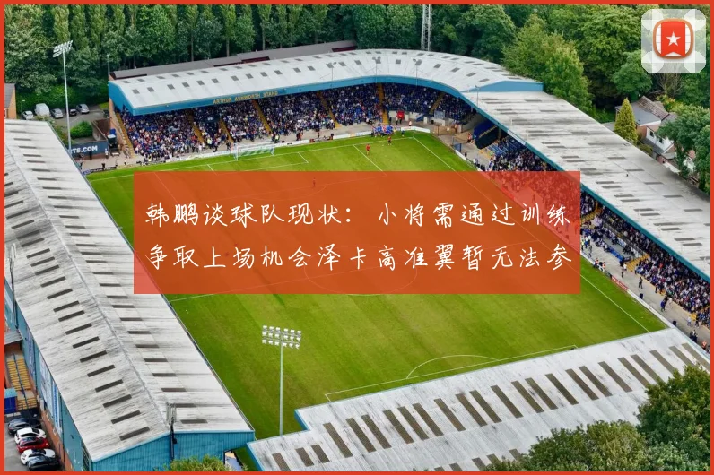 韩鹏谈球队现状：小将需通过训练争取上场机会泽卡高准翼暂无法参赛
