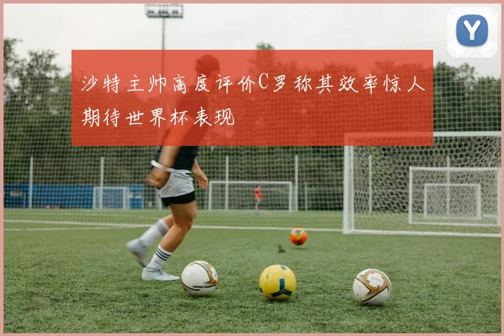 沙特主帅高度评价C罗称其效率惊人期待世界杯表现