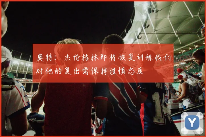 奥特：杰伦格林即将恢复训练我们对他的复出需保持谨慎态度