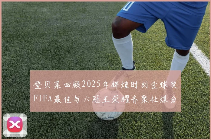 登贝莱回顾2025年辉煌时刻金球奖FIFA最佳与六冠王荣耀齐聚社媒分享