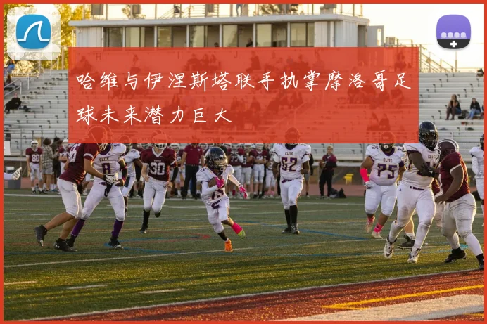哈维与伊涅斯塔联手执掌摩洛哥足球未来潜力巨大