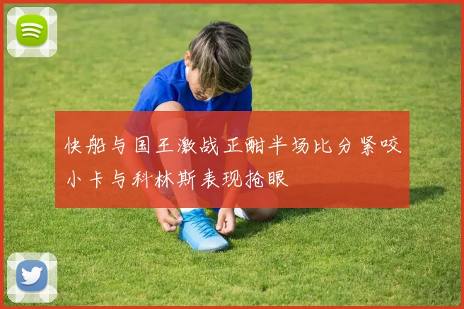 快船与国王激战正酣半场比分紧咬小卡与科林斯表现抢眼