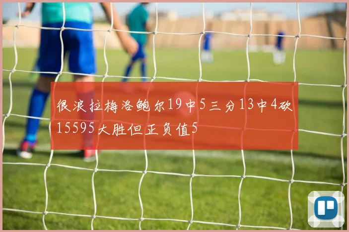 很浪拉梅洛鲍尔19中5三分13中4砍15595大胜但正负值5