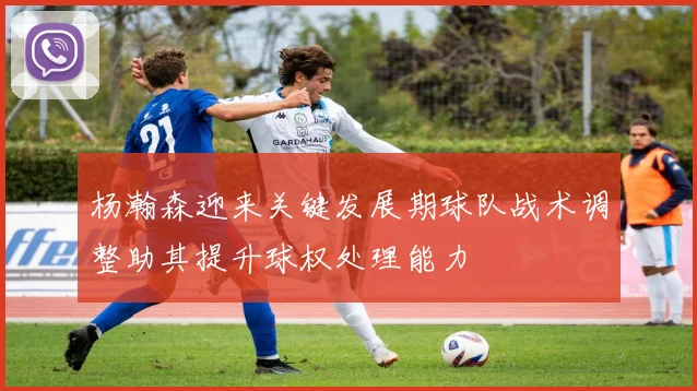 杨瀚森迎来关键发展期球队战术调整助其提升球权处理能力
