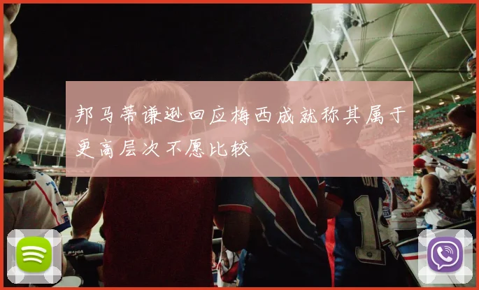 邦马蒂谦逊回应梅西成就称其属于更高层次不愿比较
