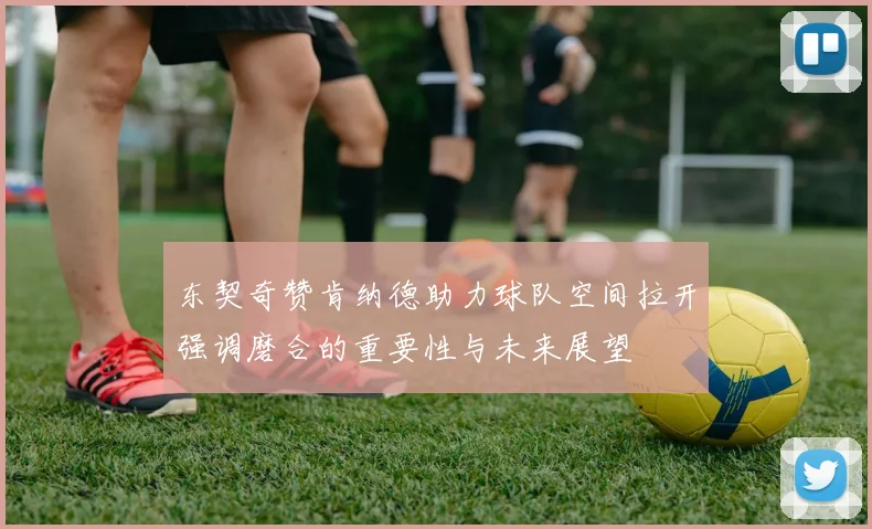 东契奇赞肯纳德助力球队空间拉开强调磨合的重要性与未来展望