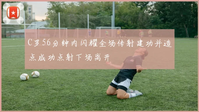C罗56分钟内闪耀全场传射建功并造点成功点射下场离开