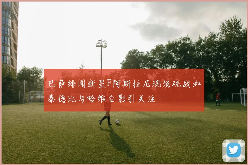 巴萨绯闻新星F阿斯拉尼现场观战加泰德比与哈维合影引关注