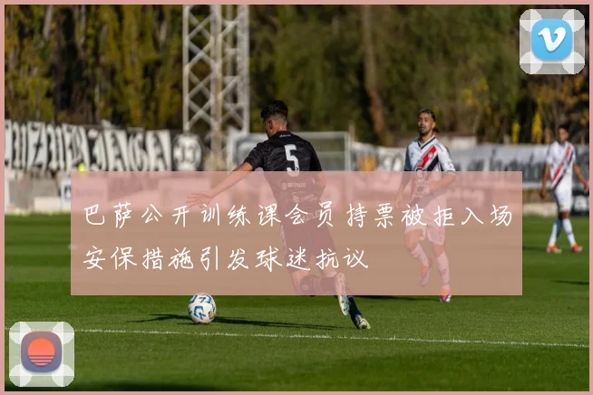 巴萨公开训练课会员持票被拒入场安保措施引发球迷抗议