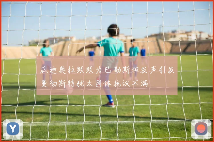 瓜迪奥拉频频为巴勒斯坦发声引发曼彻斯特犹太团体抗议不满