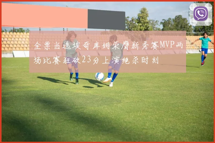 全票当选埃奇库姆荣膺新秀赛MVP两场比赛狂砍23分上演绝杀时刻
