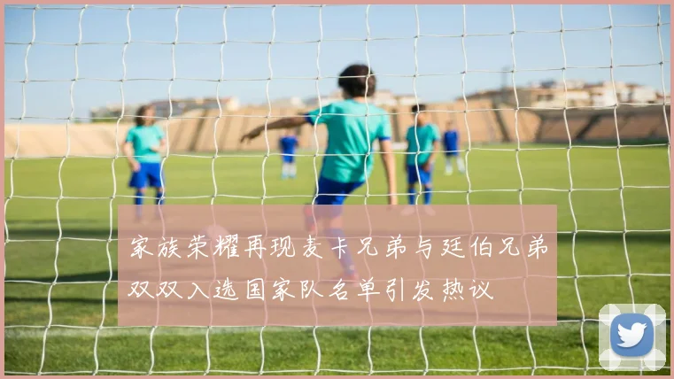 家族荣耀再现麦卡兄弟与廷伯兄弟双双入选国家队名单引发热议