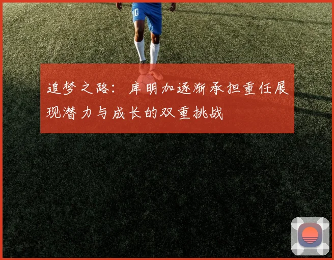 追梦之路：库明加逐渐承担重任展现潜力与成长的双重挑战