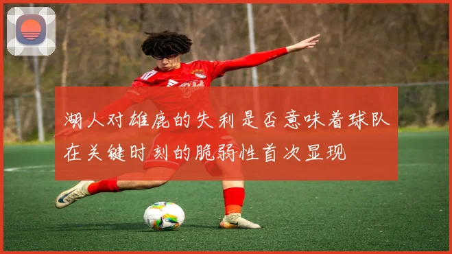 湖人对雄鹿的失利是否意味着球队在关键时刻的脆弱性首次显现