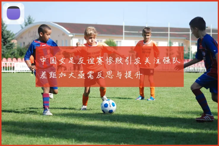 中国女足友谊赛惨败引发关注强队差距加大亟需反思与提升