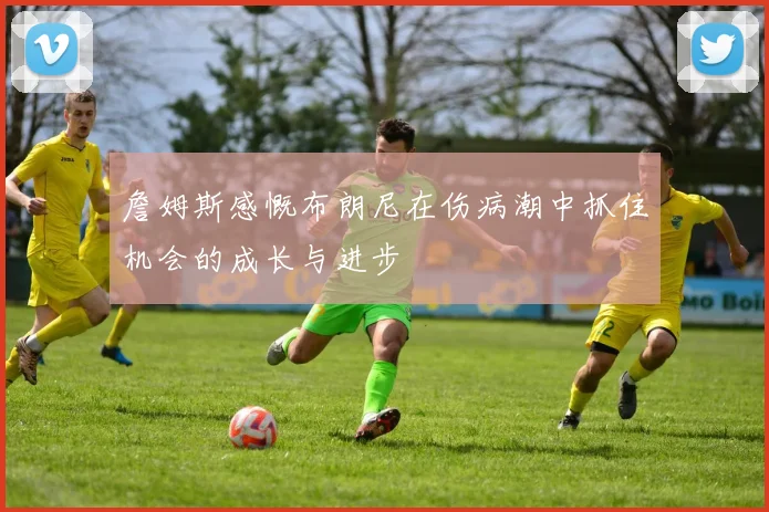 詹姆斯感慨布朗尼在伤病潮中抓住机会的成长与进步