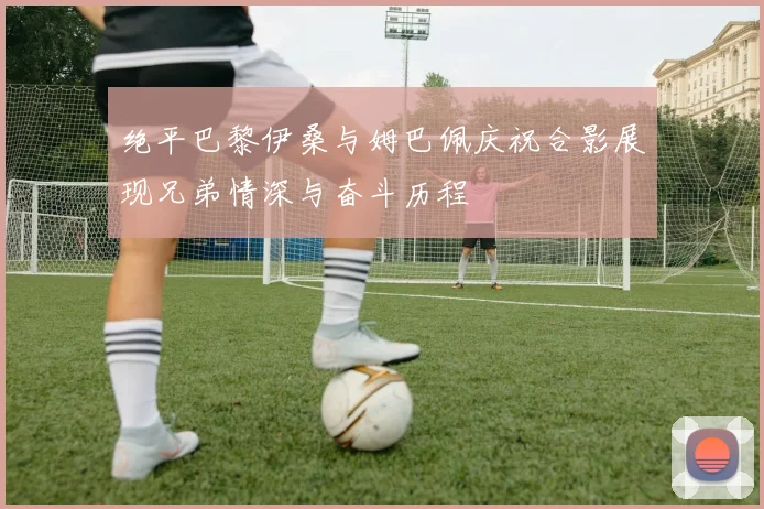 绝平巴黎伊桑与姆巴佩庆祝合影展现兄弟情深与奋斗历程