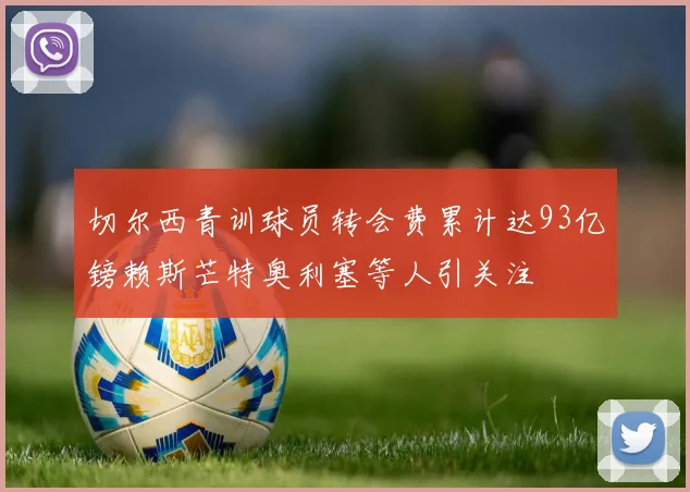 切尔西青训球员转会费累计达93亿镑赖斯芒特奥利塞等人引关注