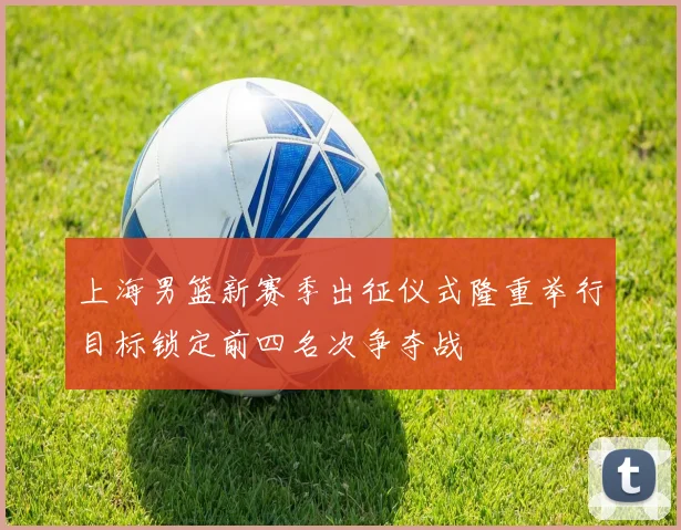 上海男篮新赛季出征仪式隆重举行目标锁定前四名次争夺战