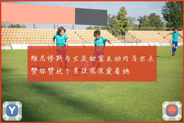 维尼修斯与女友甜蜜互动内马尔点赞称赞这个男孩深深爱着她