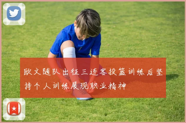 欧文随队出征三连客投篮训练后坚持个人训练展现职业精神
